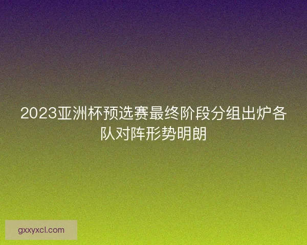 2023亚洲杯预选赛最终阶段分组出炉各队对阵形势明朗