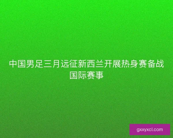 中国男足三月远征新西兰开展热身赛备战国际赛事