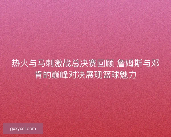 热火与马刺激战总决赛回顾 詹姆斯与邓肯的巅峰对决展现篮球魅力