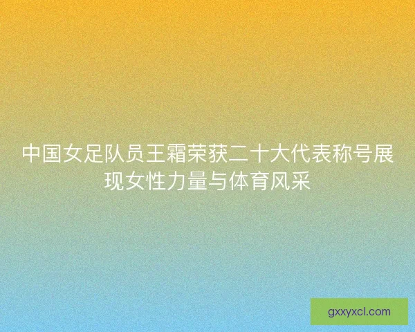 中国女足队员王霜荣获二十大代表称号展现女性力量与体育风采