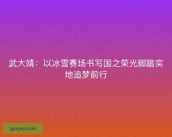 武大靖：以冰雪赛场书写国之荣光脚踏实地追梦前行