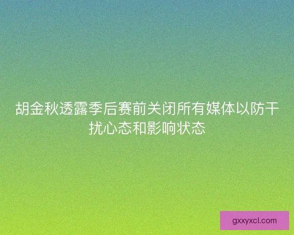 胡金秋透露季后赛前关闭所有媒体以防干扰心态和影响状态