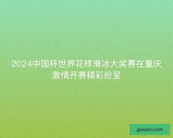 2024中国杯世界花样滑冰大奖赛在重庆激情开赛精彩纷呈