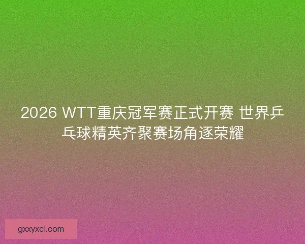 2026 WTT重庆冠军赛正式开赛 世界乒乓球精英齐聚赛场角逐荣耀
