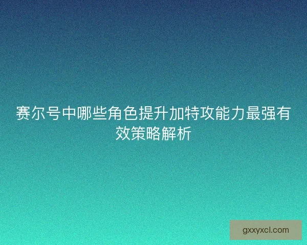 赛尔号中哪些角色提升加特攻能力最强有效策略解析