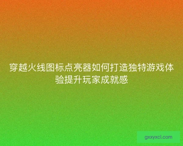 穿越火线图标点亮器如何打造独特游戏体验提升玩家成就感