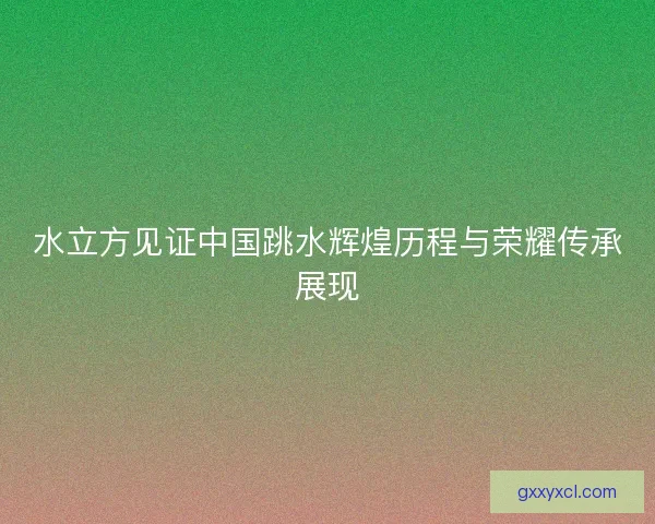 水立方见证中国跳水辉煌历程与荣耀传承展现