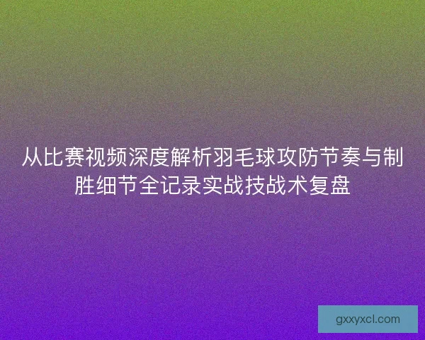 从比赛视频深度解析羽毛球攻防节奏与制胜细节全记录实战技战术复盘
