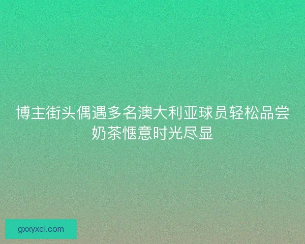 博主街头偶遇多名澳大利亚球员轻松品尝奶茶惬意时光尽显
