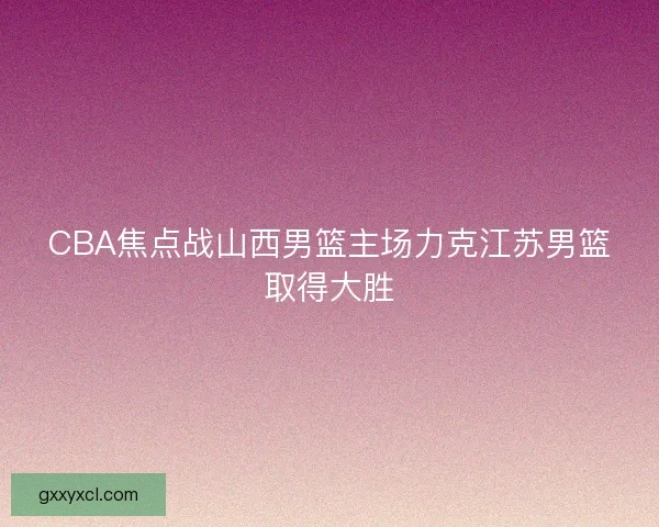 CBA焦点战山西男篮主场力克江苏男篮取得大胜
