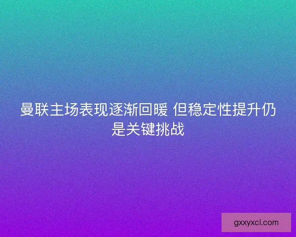 曼联主场表现逐渐回暖 但稳定性提升仍是关键挑战