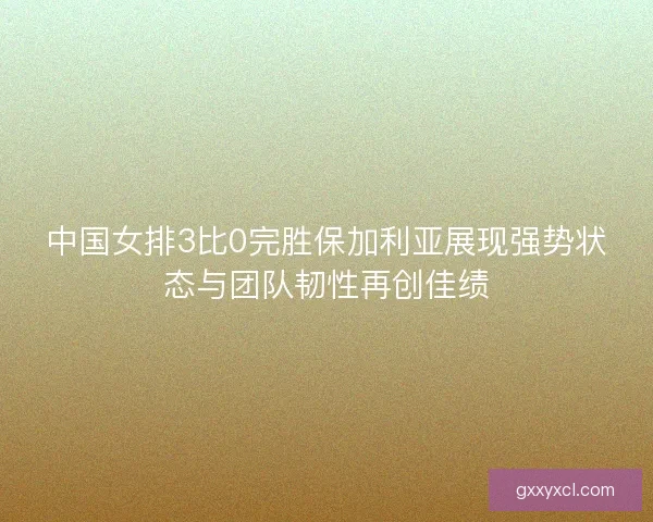 中国女排3比0完胜保加利亚展现强势状态与团队韧性再创佳绩