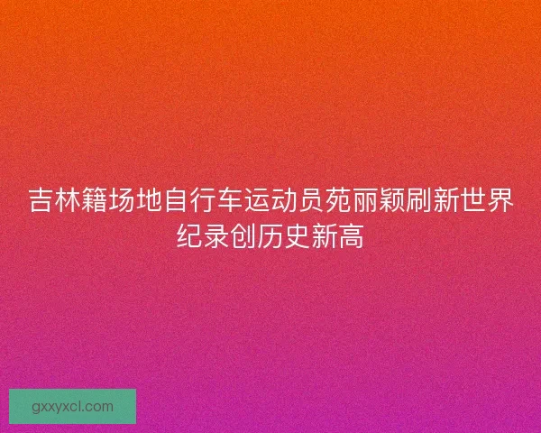 吉林籍场地自行车运动员苑丽颖刷新世界纪录创历史新高